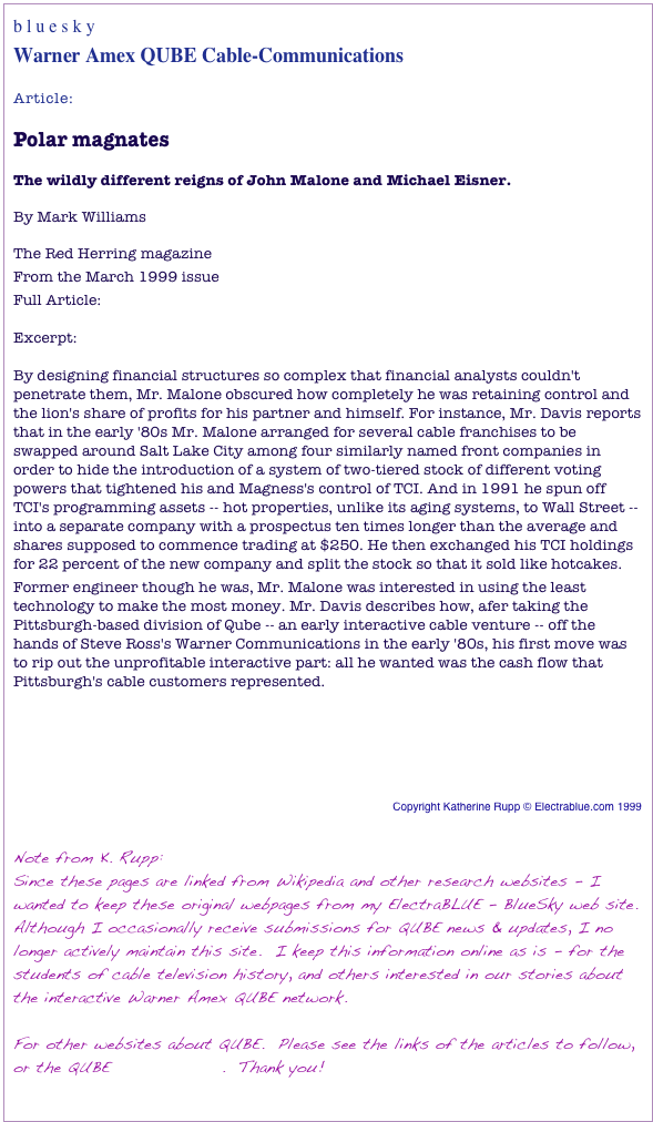 b l u e s k y	Warner Amex QUBE Cable-Communications
Article:

Polar magnatesThe wildly different reigns of John Malone and Michael Eisner.By Mark WilliamsThe Red Herring magazine
From the March 1999 issueFull Article: http://www.redherring.com/Home/3730 Excerpt:  By designing financial structures so complex that financial analysts couldn't penetrate them, Mr. Malone obscured how completely he was retaining control and the lion's share of profits for his partner and himself. For instance, Mr. Davis reports that in the early '80s Mr. Malone arranged for several cable franchises to be swapped around Salt Lake City among four similarly named front companies in order to hide the introduction of a system of two-tiered stock of different voting powers that tightened his and Magness's control of TCI. And in 1991 he spun off TCI's programming assets -- hot properties, unlike its aging systems, to Wall Street -- into a separate company with a prospectus ten times longer than the average and shares supposed to commence trading at $250. He then exchanged his TCI holdings for 22 percent of the new company and split the stock so that it sold like hotcakes.Former engineer though he was, Mr. Malone was interested in using the least technology to make the most money. Mr. Davis describes how, afer taking the Pittsburgh-based division of Qube -- an early interactive cable venture -- off the hands of Steve Ross's Warner Communications in the early '80s, his first move was to rip out the unprofitable interactive part: all he wanted was the cash flow that Pittsburgh's cable customers represented.


Return to the Contents page


Copyright Katherine Rupp © Electrablue.com 1999 


Note from K. Rupp:
Since these pages are linked from Wikipedia and other research websites - I wanted to keep these original webpages from my ElectraBLUE - BlueSky web site.  Although I occasionally receive submissions for QUBE news & updates, I no longer actively maintain this site.  I keep this information online as is - for the students of cable television history, and others interested in our stories about the interactive Warner Amex QUBE network. 

For other websites about QUBE.  Please see the links of the articles to follow, or the QUBE Wikipedia page.  Thank you! 